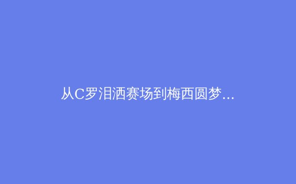 从C罗泪洒赛场到梅西圆梦，深度解析老将的体育精神与时代传承 - 2