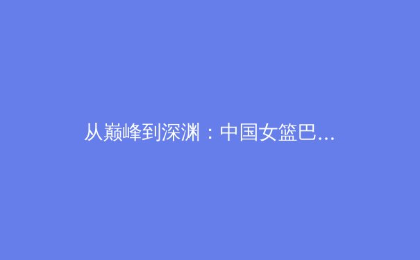 从巅峰到深渊：中国女篮巴黎奥运周期的人才断层与体系重构 - 3